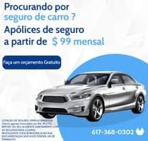 May be an image of car and text that says 'Procurando por seguro de carro? Apólices de seguro a partir de $ 99 mensal Faça um orçamento Gratuito COTAÇÃO COTAÇÃODESEGURO/EMPLACAMENT DE SEGURO /EMPLACAMENTOS (Temos agentes licenciados MA CT). REPORT SEU ACIDENTE DIRETAMENTE COM SEGURADORAS CLAIMS). RESOLVEMOS TODA BOROCRACIA NA SUA DOCUMENTAÇÃO SEM VOCÊ PERDER UM DE TRABALHO! 617-368-0302'